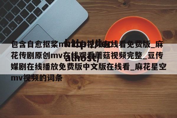 包含自愈抠桨mv出白视频在线看免费版_麻花传剧原创mv在线观看蘑菇视频完整_豆传媒剧在线播放免费版中文版在线看_麻花星空mv视频的词条